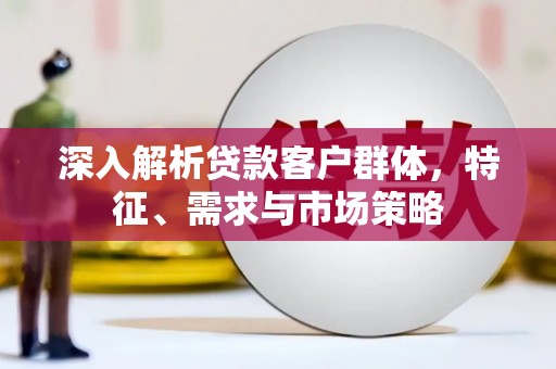 阳春深入解析贷款客户群体，特征、需求与市场策略