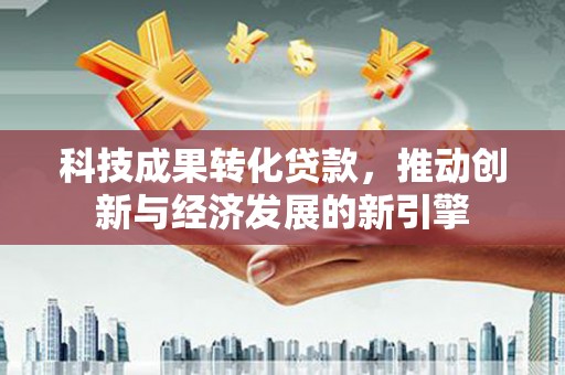 阳春科技成果转化贷款，推动创新与经济发展的新引擎
