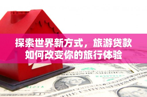 阳春探索世界新方式，旅游贷款如何改变你的旅行体验